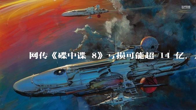 网传《碟中谍 8》亏损可能超 14 亿，是真的吗？这背后的原因是什么？